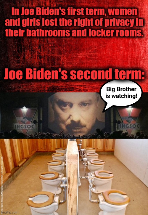 Big Brother is watching! | In Joe Biden's first term, women and girls lost the right of privacy in
their bathrooms and locker rooms. Joe Biden's second term:; Big Brother
is watching! | image tagged in big brother 1984,joe biden,democrats,woke,women's rights,privacy | made w/ Imgflip meme maker