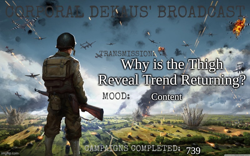 Corporal Dekaus' Broadcast | Why is the Thigh Reveal Trend Returning? Content; 739 | image tagged in corporal dekaus' broadcast | made w/ Imgflip meme maker