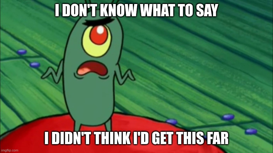 Plankton didn't think he'd get this far | I DON'T KNOW WHAT TO SAY I DIDN'T THINK I'D GET THIS FAR | image tagged in plankton didn't think he'd get this far | made w/ Imgflip meme maker