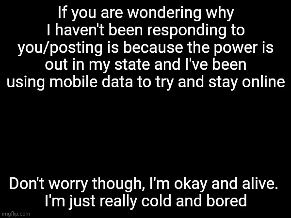 So don't expect me to post a lot today | If you are wondering why I haven't been responding to you/posting is because the power is out in my state and I've been using mobile data to try and stay online; Don't worry though, I'm okay and alive. 
I'm just really cold and bored | made w/ Imgflip meme maker