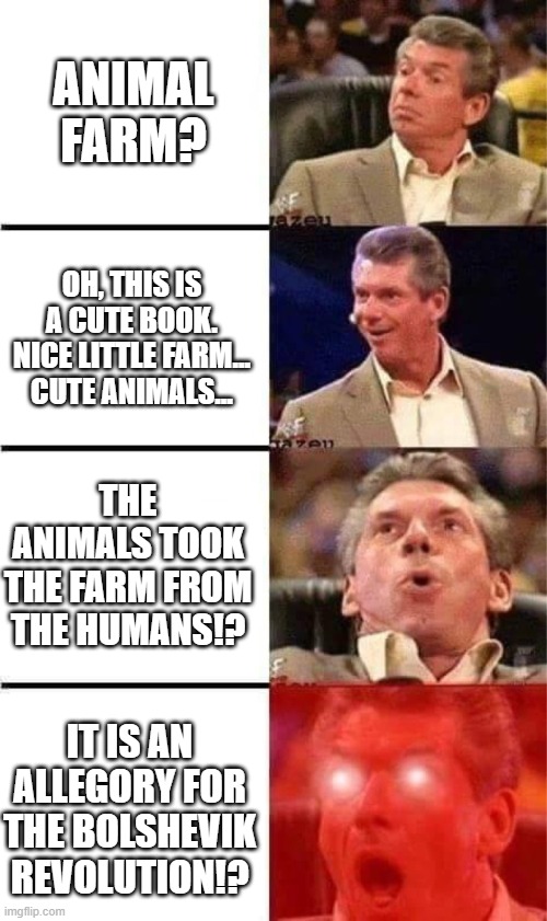 Animal Farm is an allegory | ANIMAL FARM? OH, THIS IS A CUTE BOOK. NICE LITTLE FARM... CUTE ANIMALS... THE ANIMALS TOOK THE FARM FROM THE HUMANS!? IT IS AN ALLEGORY FOR THE BOLSHEVIK REVOLUTION!? | image tagged in vince mcmahon reaction w/glowing eyes | made w/ Imgflip meme maker