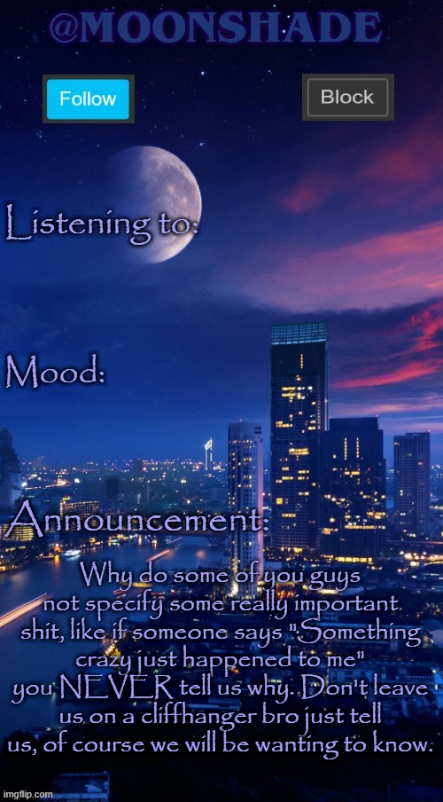 Moonshade Announcement Template | Why do some of you guys not specify some really important shit, like if someone says "Something crazy just happened to me" you NEVER tell us why. Don't leave us on a cliffhanger bro just tell us, of course we will be wanting to know. | image tagged in moonshade announcement template | made w/ Imgflip meme maker