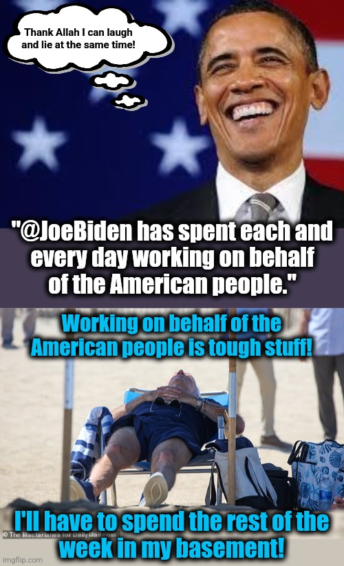 Joe Biden is a worker?!  Hilarious!!! | Thank Allah I can laugh and lie at the same time! "@JoeBiden has spent each and
every day working on behalf
of the American people."; Working on behalf of the American people is tough stuff! I'll have to spend the rest of the
week in my basement! | image tagged in thanks obama,memes,joe biden,work,democrats,lies | made w/ Imgflip meme maker
