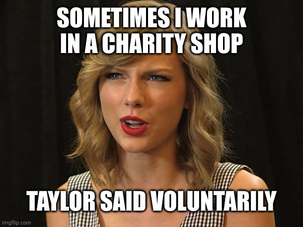 Taylor Swiftie | SOMETIMES I WORK IN A CHARITY SHOP TAYLOR SAID VOLUNTARILY | image tagged in taylor swiftie | made w/ Imgflip meme maker