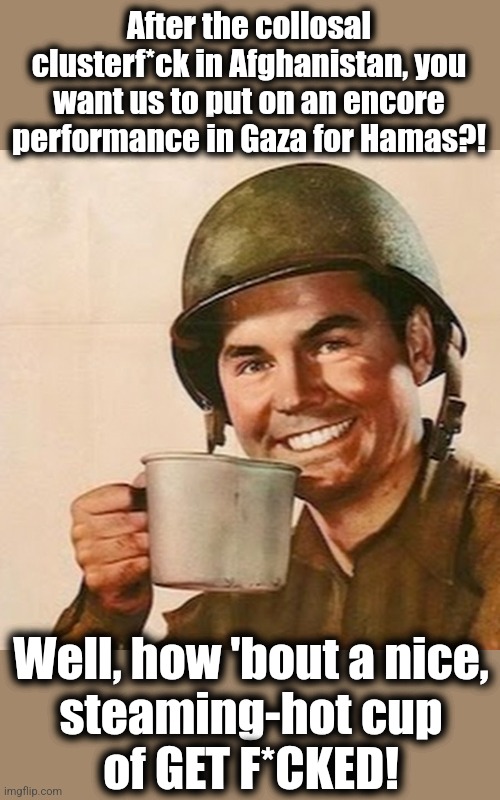 Joe Biden's latest plan to support the terrorists and guarantee humiliation for the US military: storm the beaches of Gaza | After the collosal clusterf*ck in Afghanistan, you want us to put on an encore
performance in Gaza for Hamas?! Well, how 'bout a nice,
steaming-hot cup
of GET F*CKED! | image tagged in coffee soldier,memes,military,joe biden,hamas,gaza | made w/ Imgflip meme maker
