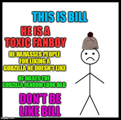 The bad side of the godzilla fandom | THIS IS BILL; HE IS A TOXIC FANBOY; HE HARASSES PEOPLE FOR LIKING A GODZILLA HE DOESN'T LIKE; HE MAKES THE GODZILLA FANDOM LOOK BAD; DON'T BE LIKE BILL | image tagged in don't be like bill,toxic kids,fanboys,fangays,fankids,fatherless kids | made w/ Imgflip meme maker