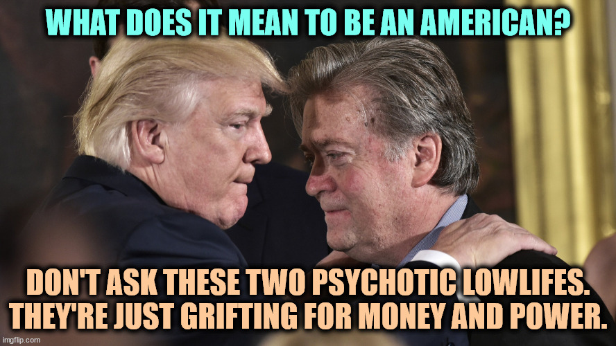 Two grifters, wider than a mile, robbing you in style, today. | WHAT DOES IT MEAN TO BE AN AMERICAN? DON'T ASK THESE TWO PSYCHOTIC LOWLIFES. THEY'RE JUST GRIFTING FOR MONEY AND POWER. | image tagged in trump and bannon 2 psycho lowlifes trying to take over america,trump,steve bannon,greedy,cheaters | made w/ Imgflip meme maker