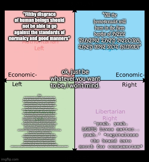 literally mentioning the wo | "Filthy disgrace of human beings should not be able to go against the standards of normalcy and good manners"; "𝔄𝔩𝔩 𝔱𝔥𝔢 𝔥𝔬𝔪𝔬𝔰𝔢𝔵𝔲𝔞𝔩𝔰 𝔴𝔦𝔩𝔩 𝔟𝔲𝔯𝔫 𝔦𝔫 𝔱𝔥𝔢 𝔣𝔦𝔢𝔯𝔶 𝔡𝔢𝔭𝔱𝔥𝔰 𝔬𝔣 ℌ𝔈𝔏𝔏 𝔚ℌ𝔈ℜ𝔈 𝔗ℌ𝔈𝔜 𝔅𝔈𝔏𝔒𝔑𝔊, 𝔗ℌ𝔈𝔜 𝔄ℜ𝔈 𝔑𝔒𝔗 ℌ𝔘𝔐𝔄𝔑"; ok, just be whatever you want to be, i won't mind. Children are not born knowing what it means to be a boy or a girl; they learn it from their parents, older children and others around them. This learning process begins early, As soon as a doctor or other healthcare provider declares – based on observing the newborn’s external sex organs – “it’s a boy” or “it’s a girl,” the world around a child begins to teach these lessons. Whether it’s the sorting of blue clothes and pink clothes, “boys’ toys” and “girls’ toys” or telling young girls they’re “pretty” and boys they’re “strong.” It continues into puberty and adulthood as social expectations of masculine and feminine expression and behavior often become more rigid. But gender does not simply exist in those binary terms; gender is more of a spectrum, with all individuals expressing and identifying with varying degrees of both masculinity and femininity. Transgender people identify along this spectrum, but also identify as a gender that is different than the one they were assigned at birth. Gender identity and expression are central to the way we see ourselves and engage in the world around us. This is certainly true of transgender and gender-expansive children and teens, for whom family support is absolutely critical. In fact, an increasing body of social science research reflects that gender-affirming behavior on the part of parents and other adults (teachers, grandparents, etc.) greatly improves mental health and well-being.
The opposite is true– transgender children are more likely to experience anxiety, depression, and at greater risk of substance abuse and homelessness when their immediate caregivers are rejecting or hostile. It is important to know– and quite alarming, that research finds that transgender youth are at greatest risk of suicide (compared to their non-transgender peers) as a result of rejection, bullying, and other victimization. In other words, for some transgender youth, family support can be the difference between life and death. Parents and caregivers can find resources, peer support, and professional guidance to help along the journey, and to ensure that your child can not just survive, but thrive."; "yeah, yeah, LGBTQ lives matter.. yeah." *capitalizes the brand into merch for consumerism* | made w/ Imgflip meme maker
