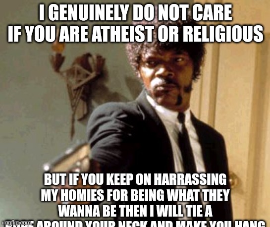 this is not even a meme | I GENUINELY DO NOT CARE IF YOU ARE ATHEIST OR RELIGIOUS; BUT IF YOU KEEP ON HARRASSING MY HOMIES FOR BEING WHAT THEY WANNA BE THEN I WILL TIE A ROPE AROUND YOUR NECK AND MAKE YOU HANG | made w/ Imgflip meme maker