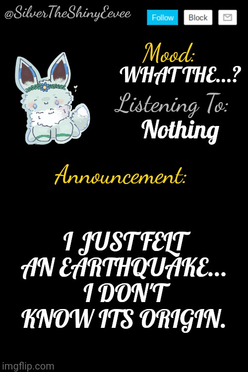 I'm guessing from New Jersey... I'M IN NEW YORK. | WHAT THE...? Nothing; I JUST FELT AN EARTHQUAKE... I DON'T KNOW ITS ORIGIN. | image tagged in silvertheshinyeevee announcement temp v4 | made w/ Imgflip meme maker