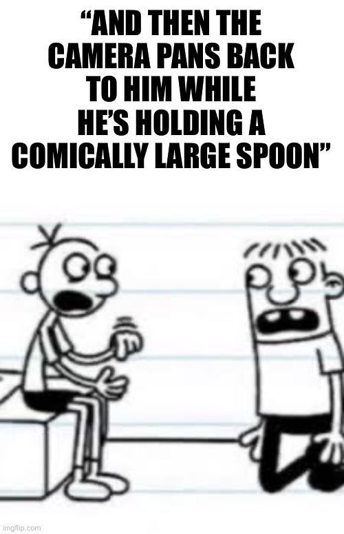 GREG TELLING ROWLEY | “AND THEN THE CAMERA PANS BACK TO HIM WHILE HE’S HOLDING A COMICALLY LARGE SPOON” | image tagged in greg telling rowley | made w/ Imgflip meme maker