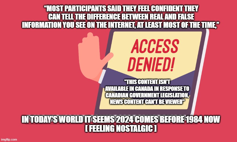 “MOST PARTICIPANTS SAID THEY FEEL CONFIDENT THEY CAN TELL THE DIFFERENCE BETWEEN REAL AND FALSE INFORMATION YOU SEE ON THE INTERNET, AT LEAST MOST OF THE TIME,”; "THIS CONTENT ISN'T AVAILABLE IN CANADA IN RESPONSE TO CANADIAN GOVERNMENT LEGISLATION, NEWS CONTENT CAN'T BE VIEWED"; IN TODAY'S WORLD IT SEEMS 2024 COMES BEFORE 1984 NOW
[ FEELING NOSTALGIC ] | made w/ Imgflip meme maker