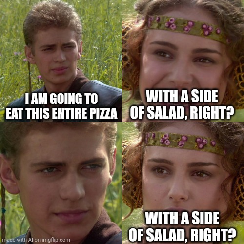 Confused | I AM GOING TO EAT THIS ENTIRE PIZZA; WITH A SIDE OF SALAD, RIGHT? WITH A SIDE OF SALAD, RIGHT? | image tagged in anakin padme 4 panel | made w/ Imgflip meme maker