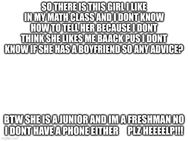 help meh   ill take girls advice too | SO THERE IS THIS GIRL I LIKE IN MY MATH CLASS AND I DONT KNOW HOW TO TELL HER BECAUSE I DONT THINK SHE LIKES ME BAACK PUS I DONT KNOW IF SHE HAS A BOYFRIEND SO ANY ADVICE? BTW SHE IS A JUNIOR AND IM A FRESHMAN NO I DONT HAVE A PHONE EITHER     PLZ HEEEELP!!! | made w/ Imgflip meme maker
