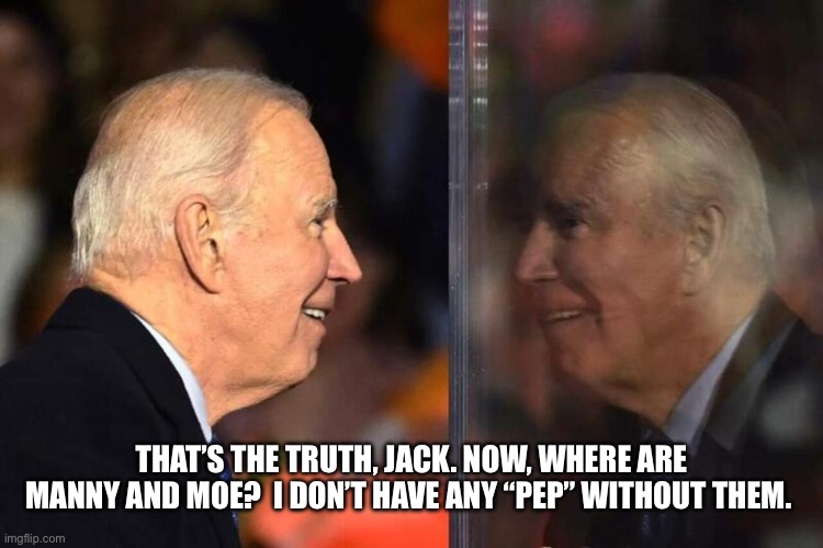 Joe Biden Mirror | THAT’S THE TRUTH, JACK. NOW, WHERE ARE MANNY AND MOE?  I DON’T HAVE ANY “PEP” WITHOUT THEM. | image tagged in joe biden mirror | made w/ Imgflip meme maker
