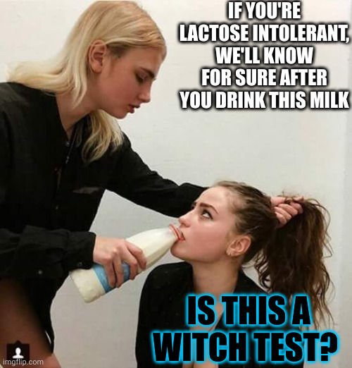 Are you really allergic to milk? | IF YOU'RE LACTOSE INTOLERANT, WE'LL KNOW FOR SURE AFTER YOU DRINK THIS MILK; IS THIS A WITCH TEST? | image tagged in lesbian couple,lactose intolerant,memes,witch hunt,dumb people,science | made w/ Imgflip meme maker