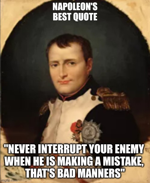 Napoleon | NAPOLEON'S BEST QUOTE; "NEVER INTERRUPT YOUR ENEMY 
WHEN HE IS MAKING A MISTAKE, 
THAT'S BAD MANNERS" | image tagged in napoleon bonaparte,napoleonic | made w/ Imgflip meme maker