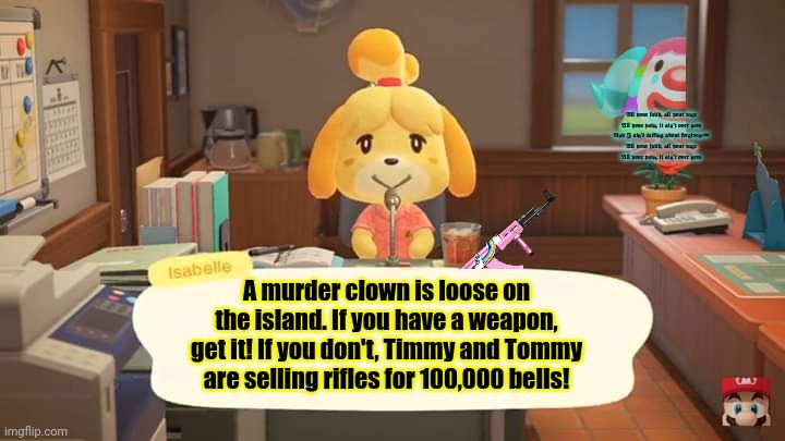 Animal crossing lore | All your faith, all your rage
All your pain, it ain't over now
And I ain't talking about forgiveness
All your faith, all your rage
All your pain, it ain't over now; A murder clown is loose on the island. If you have a weapon, get it! If you don't, Timmy and Tommy are selling rifles for 100,000 bells! | image tagged in isabelle animal crossing announcement,gun control,animal crossing,scary clown | made w/ Imgflip meme maker