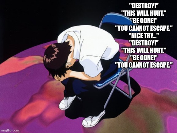 shinji crying | "DESTROY!"
"THIS WILL HURT."
"BE GONE!"
"YOU CANNOT ESCAPE."
"NICE TRY..."
"DESTROY!"
"THIS WILL HURT."
"BE GONE!"
"YOU CANNOT ESCAPE." | image tagged in shinji crying | made w/ Imgflip meme maker