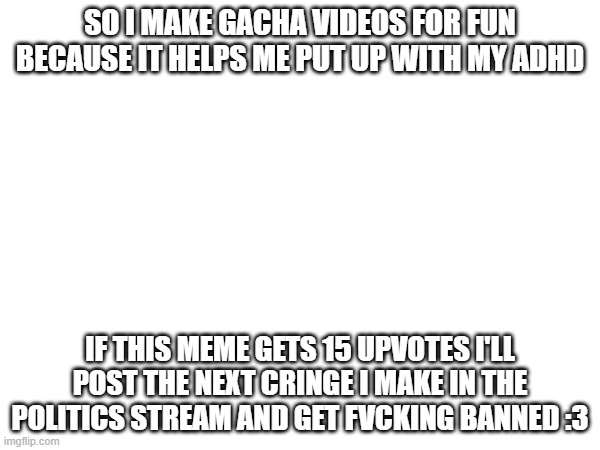BAN SPEEDRUN: METHOD ONE: GACHA + BLOOD/GORE LET'S GOOO | SO I MAKE GACHA VIDEOS FOR FUN BECAUSE IT HELPS ME PUT UP WITH MY ADHD; IF THIS MEME GETS 15 UPVOTES I'LL POST THE NEXT CRINGE I MAKE IN THE POLITICS STREAM AND GET FVCKING BANNED :3 | image tagged in e | made w/ Imgflip meme maker