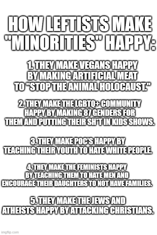 This is how they do it: | HOW LEFTISTS MAKE "MINORITIES" HAPPY:; 1. THEY MAKE VEGANS HAPPY BY MAKING ARTIFICIAL MEAT TO "STOP THE ANIMAL HOLOCAUST."; 2. THEY MAKE THE LGBTQ+ COMMUNITY HAPPY BY MAKING 87 GENDERS FOR THEM AND PUTTING THEIR SH*T IN KIDS SHOWS. 3. THEY MAKE POC'S HAPPY BY TEACHING THEIR YOUTH TO HATE WHITE PEOPLE. 4. THEY MAKE THE FEMINISTS HAPPY BY TEACHING THEM TO HATE MEN AND ENCOURAGE THEIR DAUGHTERS TO NOT HAVE FAMILIES. 5. THEY MAKE THE JEWS AND ATHEISTS HAPPY BY ATTACKING CHRISTIANS. | image tagged in dank memes,blank meme template,leftists,minorities,happy,corruption | made w/ Imgflip meme maker