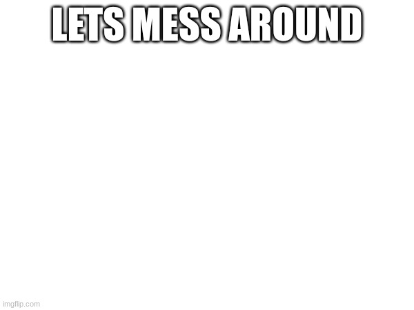LETS MESS AROUND | made w/ Imgflip meme maker