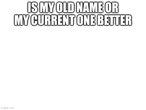 IS MY OLD NAME OR MY CURRENT ONE BETTER | made w/ Imgflip meme maker