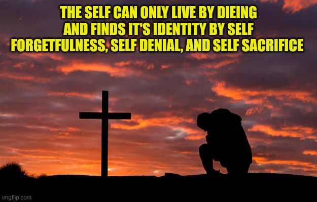Kneeling before the cross | THE SELF CAN ONLY LIVE BY DIEING AND FINDS IT'S IDENTITY BY SELF FORGETFULNESS, SELF DENIAL, AND SELF SACRIFICE | image tagged in kneeling before the cross | made w/ Imgflip meme maker