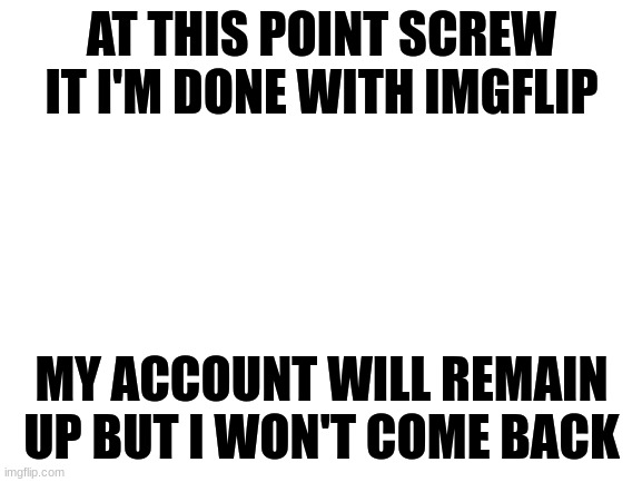 It has been fun these last couple years but imgflip has sunk to a new low. I will miss the old chaos of the original imgflip, bu | AT THIS POINT SCREW IT I'M DONE WITH IMGFLIP; MY ACCOUNT WILL REMAIN UP BUT I WON'T COME BACK | image tagged in blank white template | made w/ Imgflip meme maker