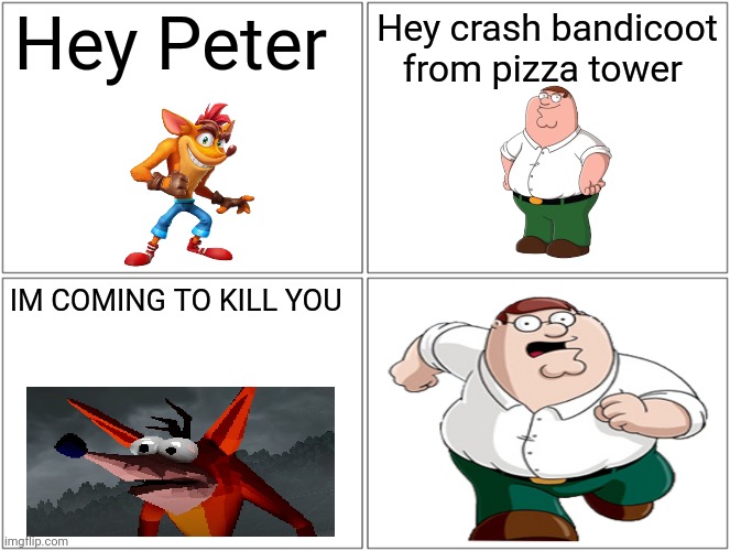 Blank Comic Panel 2x2 Meme | Hey Peter; Hey crash bandicoot from pizza tower; IM COMING TO KILL YOU | image tagged in memes,blank comic panel 2x2 | made w/ Imgflip meme maker