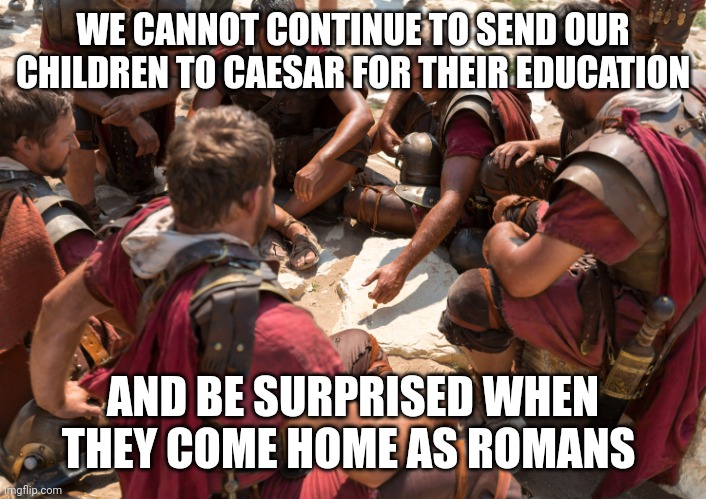 Roman Soldiers | WE CANNOT CONTINUE TO SEND OUR CHILDREN TO CAESAR FOR THEIR EDUCATION; AND BE SURPRISED WHEN THEY COME HOME AS ROMANS | image tagged in roman soldiers | made w/ Imgflip meme maker