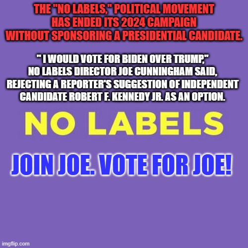 THE "NO LABELS," POLITICAL MOVEMENT HAS ENDED ITS 2024 CAMPAIGN WITHOUT SPONSORING A PRESIDENTIAL CANDIDATE. " I WOULD VOTE FOR BIDEN OVER TRUMP," NO LABELS DIRECTOR JOE CUNNINGHAM SAID, REJECTING A REPORTER'S SUGGESTION OF INDEPENDENT CANDIDATE ROBERT F. KENNEDY JR. AS AN OPTION. JOIN JOE. VOTE FOR JOE! | made w/ Imgflip meme maker