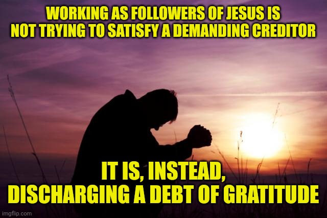 Pray | WORKING AS FOLLOWERS OF JESUS IS NOT TRYING TO SATISFY A DEMANDING CREDITOR; IT IS, INSTEAD, DISCHARGING A DEBT OF GRATITUDE | image tagged in pray | made w/ Imgflip meme maker