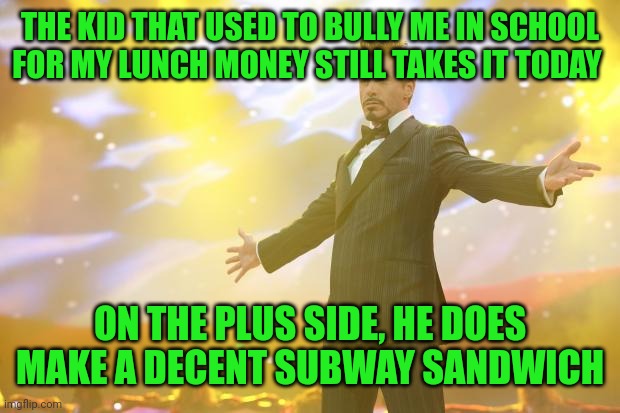 Tony Stark success | THE KID THAT USED TO BULLY ME IN SCHOOL FOR MY LUNCH MONEY STILL TAKES IT TODAY; ON THE PLUS SIDE, HE DOES MAKE A DECENT SUBWAY SANDWICH | image tagged in tony stark success | made w/ Imgflip meme maker