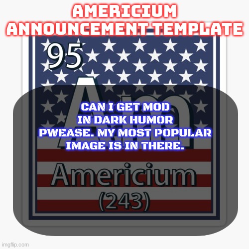 americium announcement temp | CAN I GET MOD IN DARK HUMOR PWEASE. MY MOST POPULAR IMAGE IS IN THERE. | image tagged in americium announcement temp | made w/ Imgflip meme maker