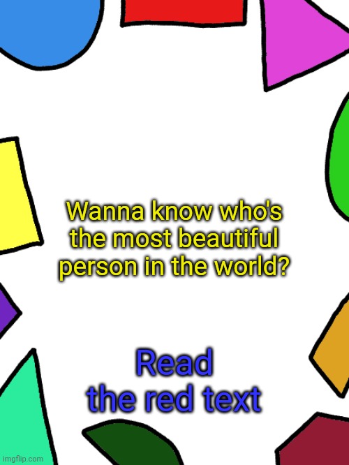 Shapes | Wanna know who's the most beautiful person in the world? Read the red text | image tagged in shapes | made w/ Imgflip meme maker