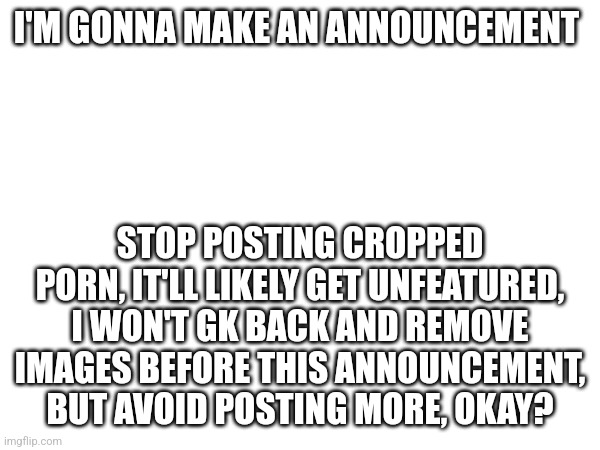 Mod announcement | I'M GONNA MAKE AN ANNOUNCEMENT; STOP POSTING CROPPED PORN, IT'LL LIKELY GET UNFEATURED, I WON'T GK BACK AND REMOVE IMAGES BEFORE THIS ANNOUNCEMENT, BUT AVOID POSTING MORE, OKAY? | image tagged in announcement | made w/ Imgflip meme maker