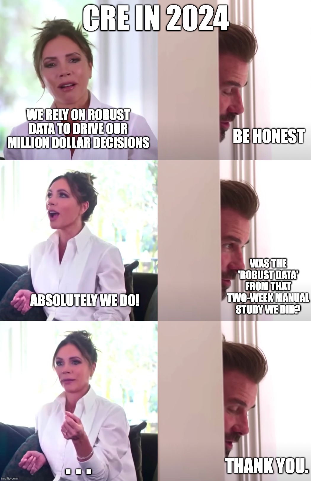 Decision Making in Corporate Real Estate | CRE IN 2024; WE RELY ON ROBUST DATA TO DRIVE OUR MILLION DOLLAR DECISIONS; BE HONEST; WAS THE 'ROBUST DATA' FROM THAT TWO-WEEK MANUAL STUDY WE DID? ABSOLUTELY WE DO! . . . THANK YOU. | image tagged in victoria david beckham be honest | made w/ Imgflip meme maker