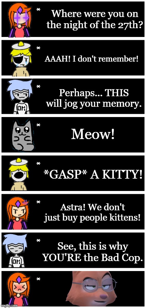 This is actually a reference to an Odd Squad episode | Where were you on the night of the 27th? AAAH! I don't remember! Perhaps... THIS will jog your memory. Meow! *GASP* A KITTY! Astra! We don't just buy people kittens! See, this is why YOU'RE the Bad Cop. | image tagged in 4 undertale textboxes | made w/ Imgflip meme maker