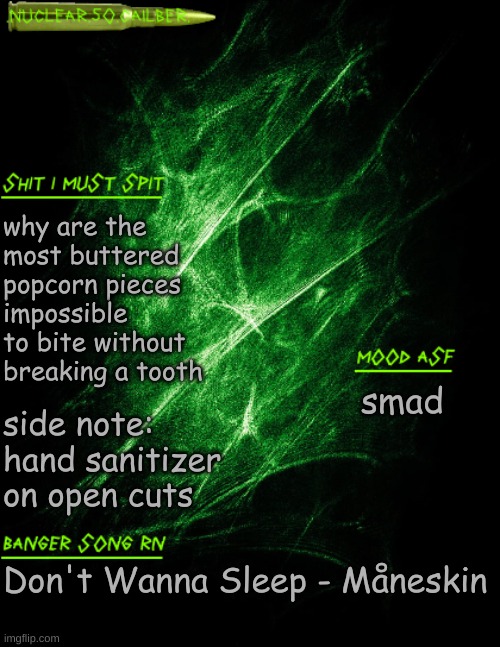 like damn i just want my buttery ass popcorn without breaking my teeth | why are the most buttered popcorn pieces impossible to bite without breaking a tooth; side note: hand sanitizer on open cuts; smad; Don't Wanna Sleep - Måneskin | image tagged in nuclear 50 cailber announcement | made w/ Imgflip meme maker