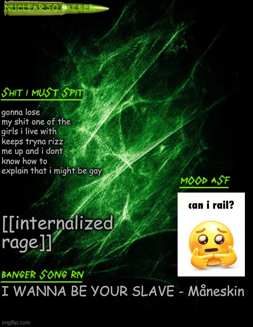 end my missouri /hj | gonna lose my shit one of the girls i live with keeps tryna rizz me up and i dont know how to explain that i might be gay; [[internalized rage]]; I WANNA BE YOUR SLAVE - Måneskin | image tagged in nuclear 50 cailber announcement | made w/ Imgflip meme maker