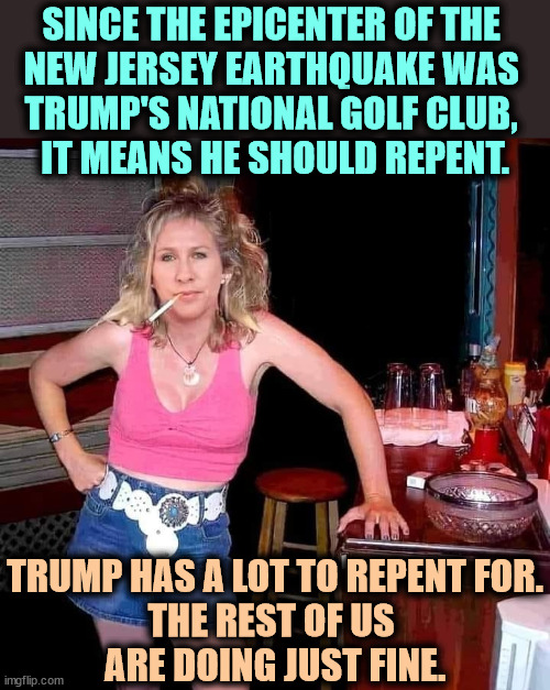 MTG on her day off relaxing in her doublewide. | SINCE THE EPICENTER OF THE 
NEW JERSEY EARTHQUAKE WAS 
TRUMP'S NATIONAL GOLF CLUB, 
IT MEANS HE SHOULD REPENT. TRUMP HAS A LOT TO REPENT FOR.
THE REST OF US 
ARE DOING JUST FINE. | image tagged in marjorie taylor greene mtg on her day off hillbilly redneck,trump,earthquake,sinner,repent,mtg | made w/ Imgflip meme maker