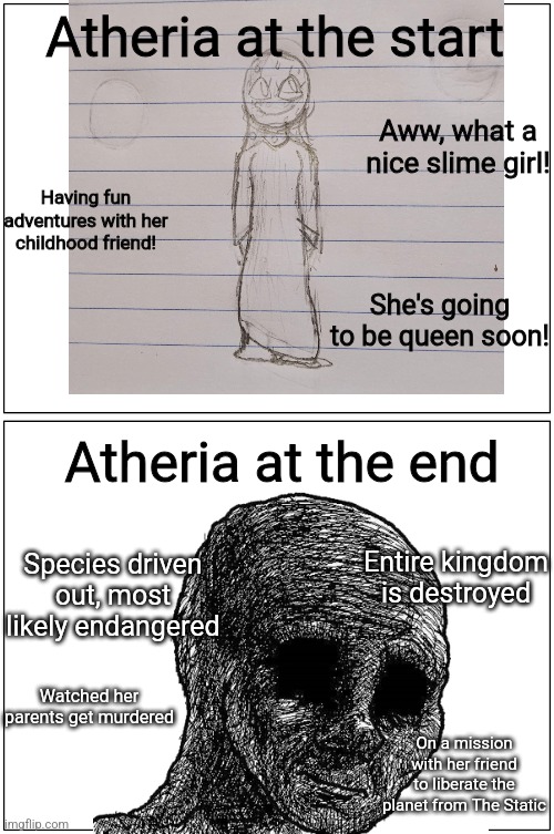 Blank Comic Panel 1x2 Meme | Atheria at the start; Aww, what a nice slime girl! Having fun adventures with her childhood friend! She's going to be queen soon! Atheria at the end; Entire kingdom is destroyed; Species driven out, most likely endangered; Watched her parents get murdered; On a mission with her friend to liberate the planet from The Static | image tagged in memes,blank comic panel 1x2 | made w/ Imgflip meme maker