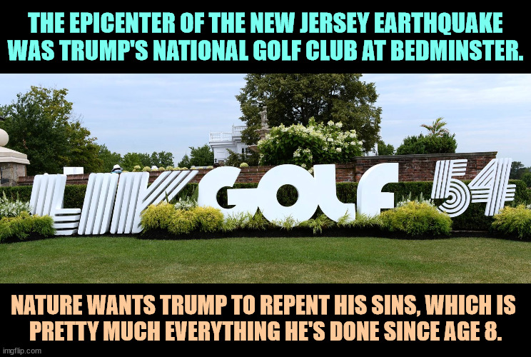 The dirty beast. | THE EPICENTER OF THE NEW JERSEY EARTHQUAKE WAS TRUMP'S NATIONAL GOLF CLUB AT BEDMINSTER. NATURE WANTS TRUMP TO REPENT HIS SINS, WHICH IS 
PRETTY MUCH EVERYTHING HE'S DONE SINCE AGE 8. | image tagged in earthquake,nature,trump,new jersey,sin,repent | made w/ Imgflip meme maker
