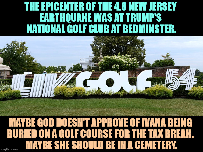 THE EPICENTER OF THE 4.8 NEW JERSEY 
EARTHQUAKE WAS AT TRUMP'S 
NATIONAL GOLF CLUB AT BEDMINSTER. MAYBE GOD DOESN'T APPROVE OF IVANA BEING 
BURIED ON A GOLF COURSE FOR THE TAX BREAK. 
MAYBE SHE SHOULD BE IN A CEMETERY. | image tagged in trump,earthquake,golf,new jersey,wife,burial | made w/ Imgflip meme maker