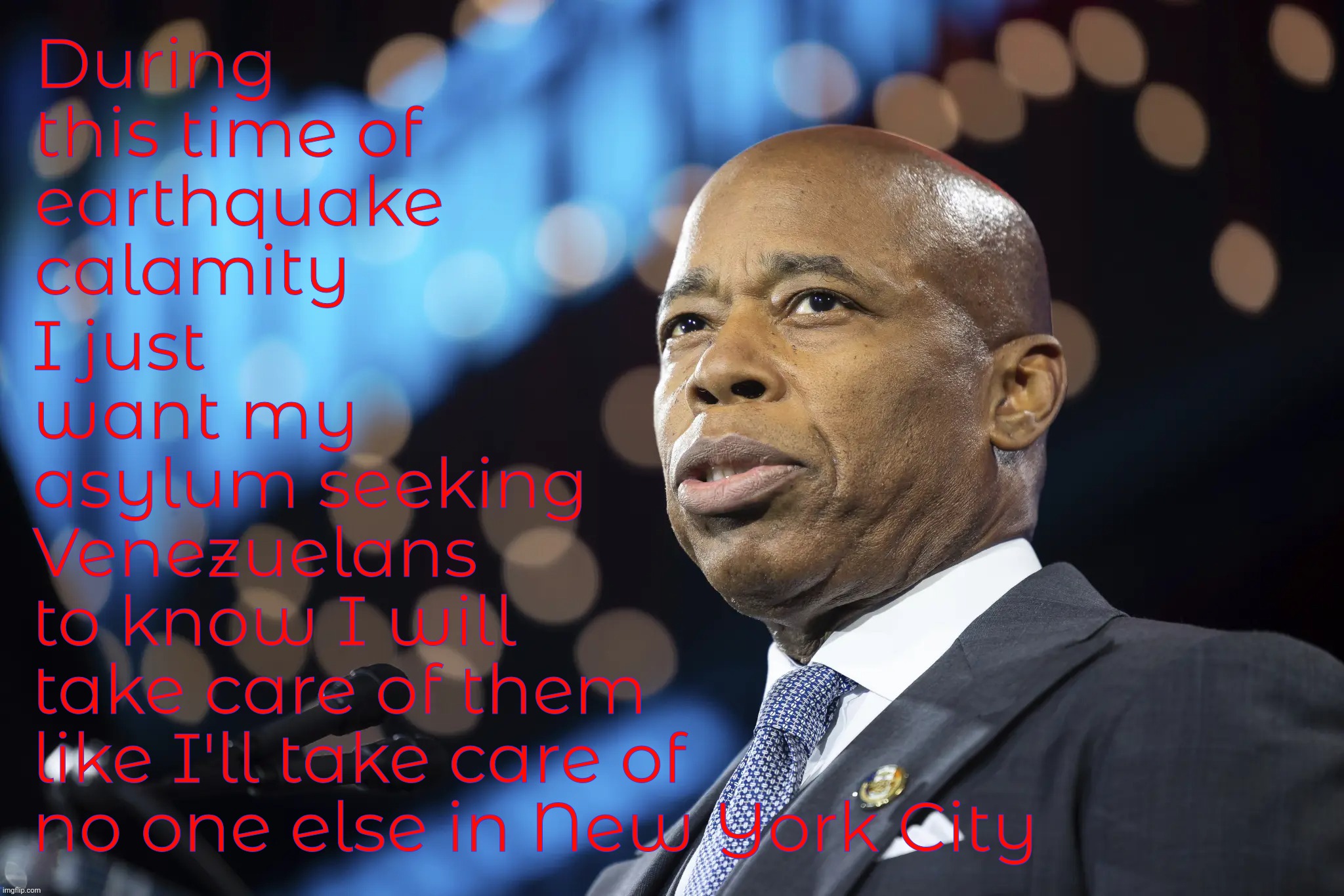 Literally a second one happened as I was completing this, then I ran outside to see what I can see but it was over. | During this time of
earthquake calamity; I just
want my
asylum seeking
Venezuelans
to know I will
take care of them
like I'll take care of
no one else in New York City | image tagged in mayor adams,mayor eric adams,mayor eric adams of new york city,nyc,earthquake,earthquake of april 5 2024 | made w/ Imgflip meme maker