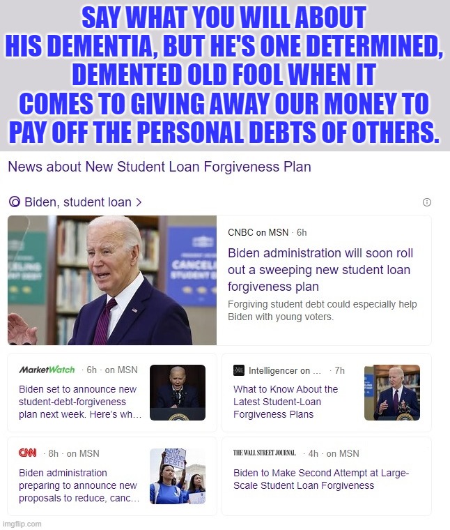 Dementia Joe just won't stop trying to buy votes! | SAY WHAT YOU WILL ABOUT HIS DEMENTIA, BUT HE'S ONE DETERMINED, DEMENTED OLD FOOL WHEN IT COMES TO GIVING AWAY OUR MONEY TO PAY OFF THE PERSONAL DEBTS OF OTHERS. | image tagged in liberal logic,liberal hypocrisy,liberal media,hollywood liberals,stupid liberals,dementia joe | made w/ Imgflip meme maker
