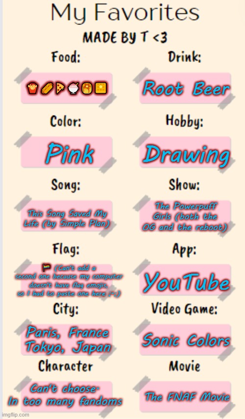 Guess I'm doing this too | Root Beer; 🍟🌭🍕🍨🥞🧇; Drawing; Pink; The Powerpuff Girls (both the OG and the reboot); This Song Saved My Life (by Simple Plan); 🏳️‍🌈 (Can't add a second one because my computer doesn't have flag emojis, so I had to paste one here ;-;); YouTube; Paris, France
Tokyo, Japan; Sonic Colors; Can't choose. In too many fandoms; The FNAF Movie | image tagged in my favorites made by t | made w/ Imgflip meme maker