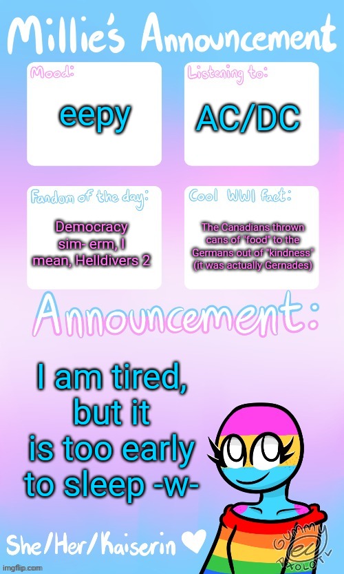 Millie_The_war-criminal_Kaiserin's announcement temp by Gummy | eepy; AC/DC; Democracy sim- erm, I mean, Helldivers 2; The Canadians thrown cans of "food" to the Germans out of "kindness" (it was actually Gernades); I am tired, but it is too early to sleep -w- | image tagged in millie_the_ww1_sturmtruppen's announcement temp by gummy | made w/ Imgflip meme maker