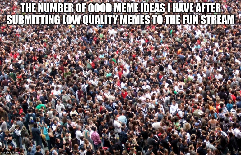 . | THE NUMBER OF GOOD MEME IDEAS I HAVE AFTER SUBMITTING LOW QUALITY MEMES TO THE FUN STREAM | image tagged in crowd of people | made w/ Imgflip meme maker
